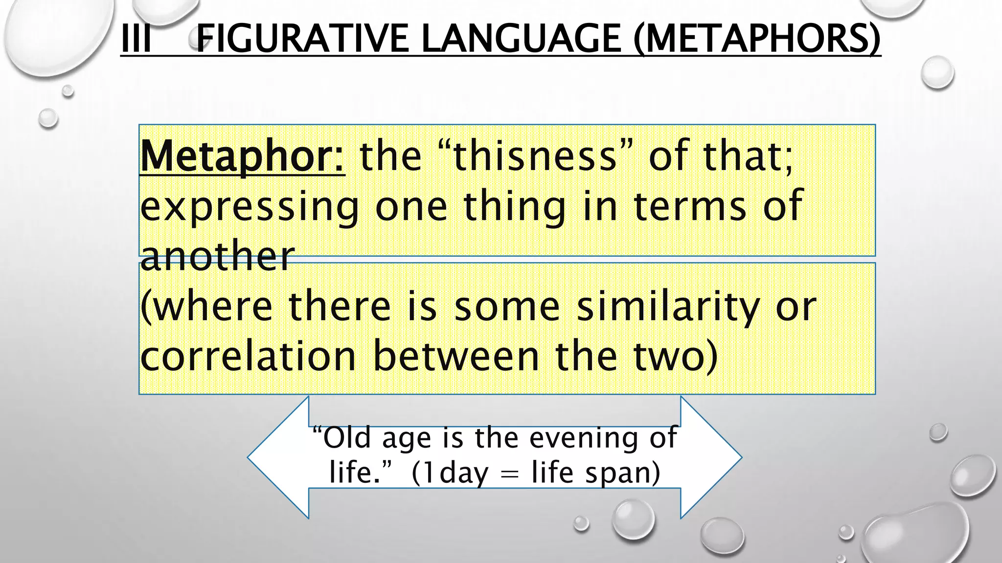 III FIGURATIVE LANGUAGE (METAPHORS)
Metaphor: the “thisness” of that;
expressing one thing in terms of
another
(where there is some similarity or
correlation between the two)
“Old age is the evening of
life.” (1day = life span)
 