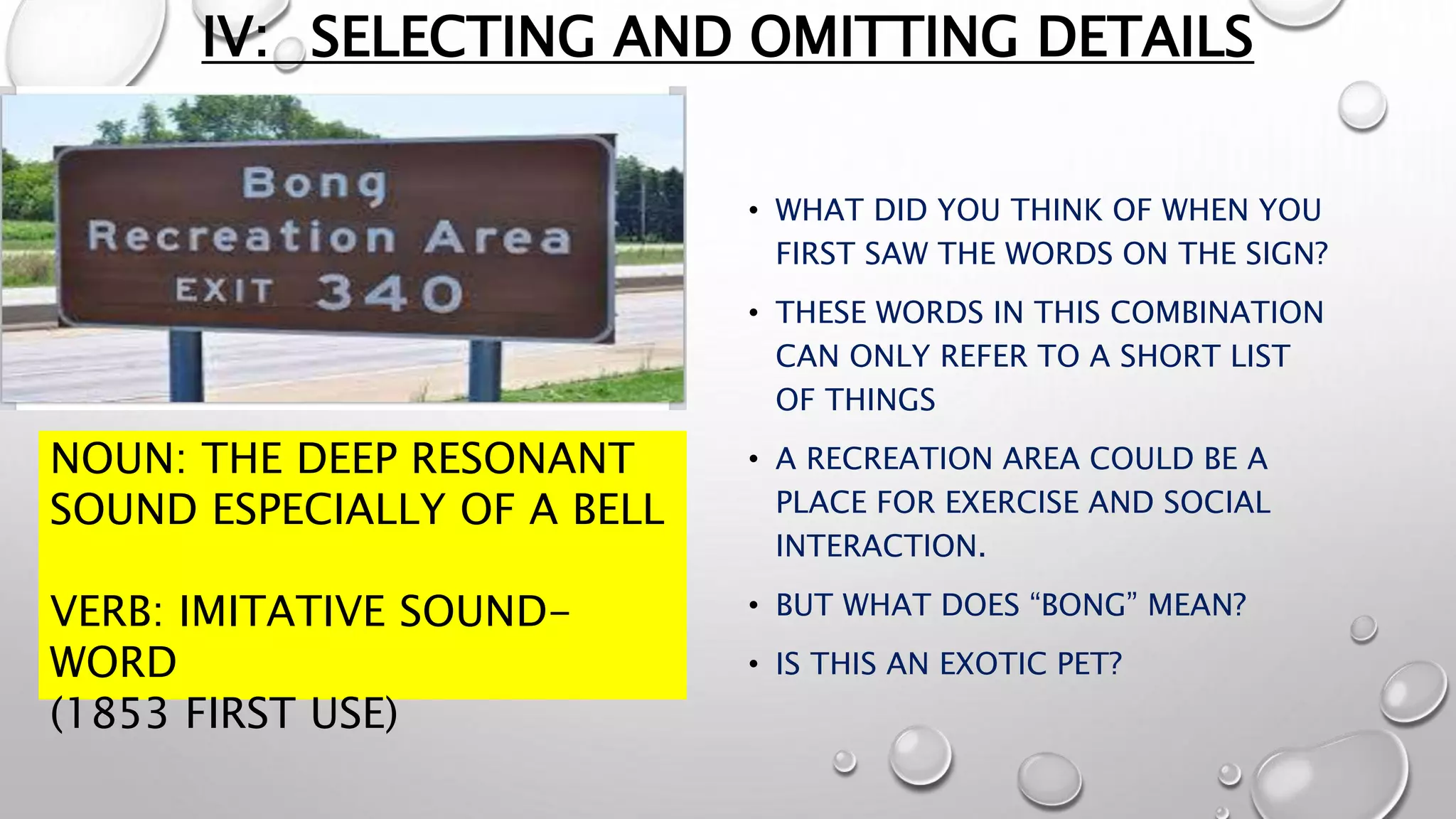 IV: SELECTING AND OMITTING DETAILS
• WHAT DID YOU THINK OF WHEN YOU
FIRST SAW THE WORDS ON THE SIGN?
• THESE WORDS IN THIS COMBINATION
CAN ONLY REFER TO A SHORT LIST
OF THINGS
• A RECREATION AREA COULD BE A
PLACE FOR EXERCISE AND SOCIAL
INTERACTION.
• BUT WHAT DOES “BONG” MEAN?
• IS THIS AN EXOTIC PET?
NOUN: THE DEEP RESONANT
SOUND ESPECIALLY OF A BELL
VERB: IMITATIVE SOUND-
WORD
(1853 FIRST USE)
 