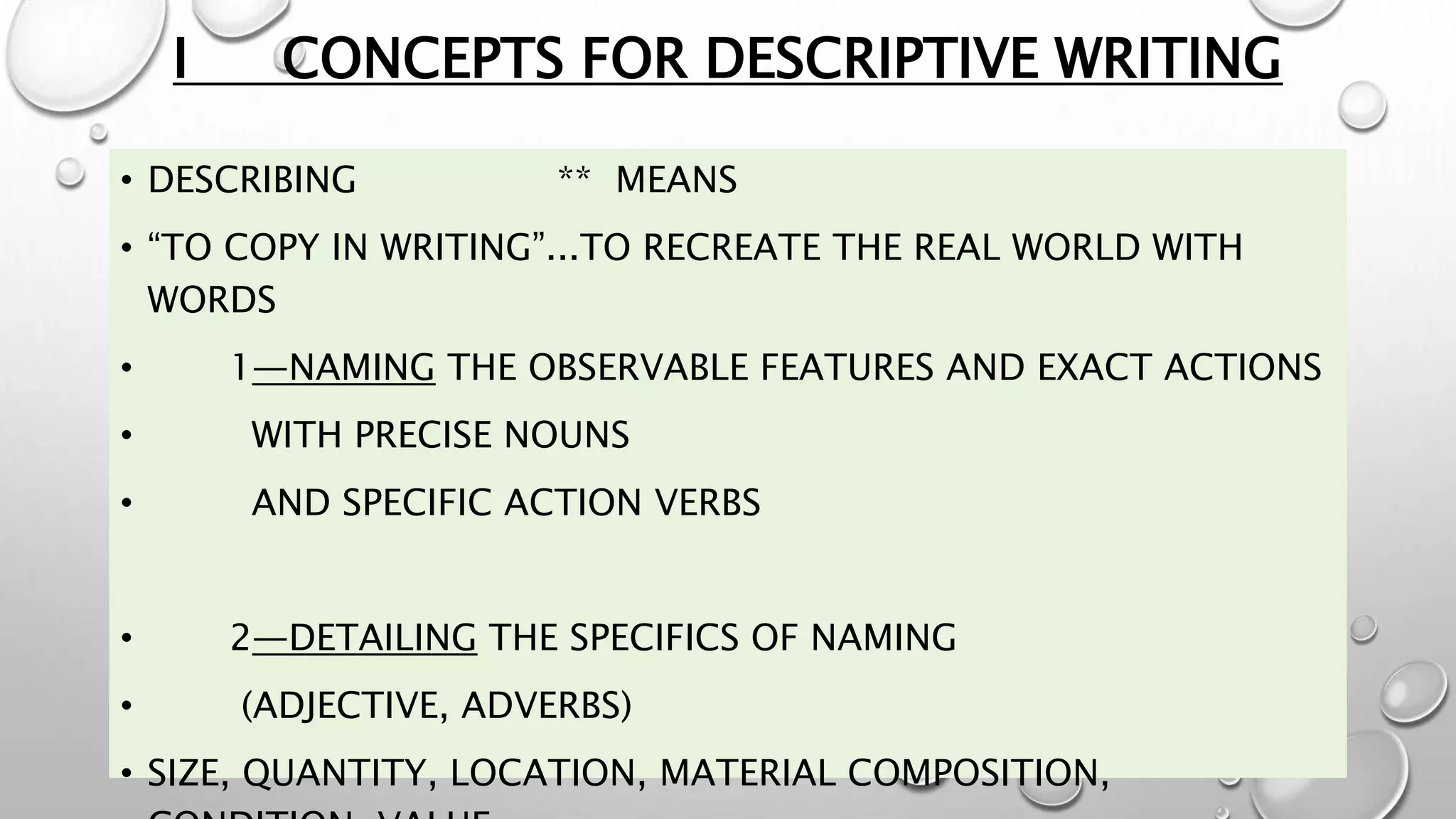 I CONCEPTS FOR DESCRIPTIVE WRITING
• DESCRIBING ** MEANS
• “TO COPY IN WRITING”...TO RECREATE THE REAL WORLD WITH
WORDS
• 1—NAMING THE OBSERVABLE FEATURES AND EXACT ACTIONS
• WITH PRECISE NOUNS
• AND SPECIFIC ACTION VERBS
• 2—DETAILING THE SPECIFICS OF NAMING
• (ADJECTIVE, ADVERBS)
• SIZE, QUANTITY, LOCATION, MATERIAL COMPOSITION,
 