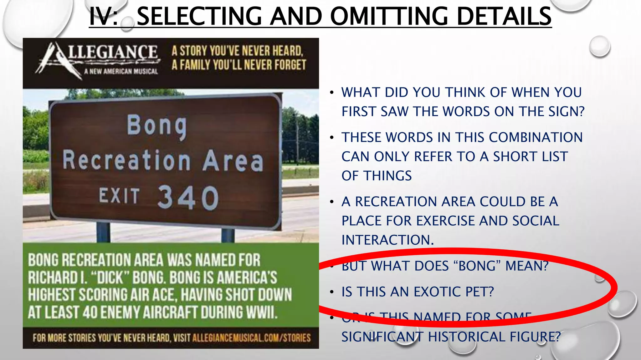 IV: SELECTING AND OMITTING DETAILS
• WHAT DID YOU THINK OF WHEN YOU
FIRST SAW THE WORDS ON THE SIGN?
• THESE WORDS IN THIS COMBINATION
CAN ONLY REFER TO A SHORT LIST
OF THINGS
• A RECREATION AREA COULD BE A
PLACE FOR EXERCISE AND SOCIAL
INTERACTION.
• BUT WHAT DOES “BONG” MEAN?
• IS THIS AN EXOTIC PET?
• OR IS THIS NAMED FOR SOME
SIGNIFICANT HISTORICAL FIGURE?
 