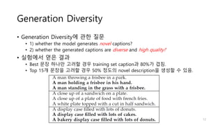 Generation Diversity
• Generation Diversity에 관한 질문
• 1) whether the model generates novel captions?
• 2) whether the generated captions are diverse and high quality?
• 실험에서 얻은 결과
• Best 문장 하나만 고려할 경우 training set caption과 80%가 겹침.
• Top 15개 문장을 고려할 경우 50% 정도의 novel description을 생성할 수 있음.
12
 