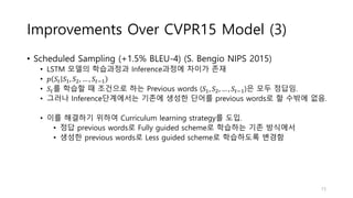 Improvements Over CVPR15 Model (3)
• Scheduled Sampling (+1.5% BLEU-4) (S. Bengio NIPS 2015)
• LSTM 모델의 학습과정과 Inference과정에 차이가 존재
• 𝑝 𝑆𝑡 𝑆1, 𝑆2, … , 𝑆𝑡−1
• 𝑆𝑡를 학습할 때 조건으로 하는 Previous words (𝑆1, 𝑆2, … , 𝑆𝑡−1)은 모두 정답임.
• 그러나 Inference단계에서는 기존에 생성한 단어를 previous words로 할 수밖에 없음.
• 이를 해결하기 위하여 Curriculum learning strategy를 도입.
• 정답 previous words로 Fully guided scheme로 학습하는 기존 방식에서
• 생성한 previous words로 Less guided scheme로 학습하도록 변경함
15
 