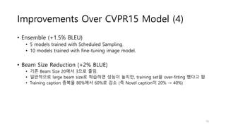 Improvements Over CVPR15 Model (4)
• Ensemble (+1.5% BLEU)
• 5 models trained with Scheduled Sampling.
• 10 models trained with fine-tuning image model.
• Beam Size Reduction (+2% BLUE)
• 기존 Beam Size 20에서 3으로 줄임.
• 일반적으로 large beam size로 학습하면 성능이 높지만, training set을 over-fitting 했다고 함
• Training caption 중복율 80%에서 60%로 감소 (즉 Novel caption이 20% → 40%)
16
 