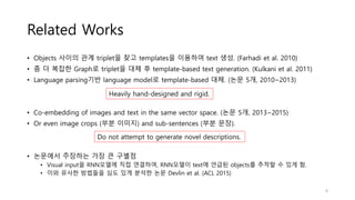 Related Works
• Objects 사이의 관계 triplet을 찾고 templates을 이용하여 text 생성. (Farhadi et al. 2010)
• 좀 더 복잡한 Graph로 triplet을 대체 후 template-based text generation. (Kulkani et al. 2011)
• Language parsing기반 language model로 template-based 대체. (논문 5개, 2010~2013)
• Co-embedding of images and text in the same vector space. (논문 5개, 2013~2015)
• Or even image crops (부분 이미지) and sub-sentences (부분 문장).
• 논문에서 주장하는 가장 큰 구별점
• Visual input을 RNN모델에 직접 연결하여, RNN모델이 text에 언급된 objects를 추적할 수 있게 함.
• 이와 유사한 방법들을 심도 있게 분석한 논문 Devlin et al. (ACL 2015)
Heavily hand-designed and rigid.
Do not attempt to generate novel descriptions.
4
 