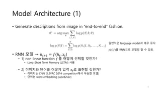 Model Architecture (1)
• Generate descriptions from image in “end-to-end” fashion.
• RNN 모델 → ℎ 𝑡+1 = 𝑓(ℎ 𝑡, 𝑥𝑡)
• 1) non-linear function 𝑓 를 어떻게 선택할 것인가?
• Long-Short Term Memory (LSTM) 사용
• 2) 이미지와 단어를 어떻게 입력 𝑥𝑡로 표현할 것인가?
• 이미지는 CNN (ILSVRC 2014 competition에서 우승한 모델)
• 단어는 word embedding (word2vec)
일반적인 language model과 매우 유사
𝑝(𝑆|𝐼)를 RNN으로 모델링 할 수 있음.
5
 