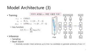 Model Architecture (3)
• Training
• loss function
• Inference
• Sampling
• Beam Search
• Iteratively consider k best sentences up to time t as candidates to generate sentences of size t+1.
이미지 표현을 t=-1에만 사용한 이유?
7
 