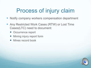 Process of injury claim
 Notify company workers compensation department
 Any Restricted Work Cases (RTW) or Lost Time
  Cases(LTC) need to document:
   Occurrence report
   Mining injury report form
   Mines record book
 