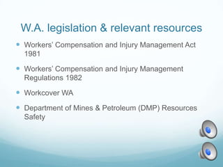 W.A. legislation & relevant resources
 Workers’ Compensation and Injury Management Act
  1981

 Workers’ Compensation and Injury Management
  Regulations 1982

 Workcover WA
 Department of Mines & Petroleum (DMP) Resources
  Safety
 