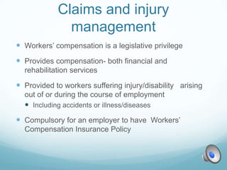 Claims and injury
              management
 Workers’ compensation is a legislative privilege
 Provides compensation- both financial and
  rehabilitation services

 Provided to workers suffering injury/disability arising
  out of or during the course of employment
   Including accidents or illness/diseases
 Compulsory for an employer to have Workers’
  Compensation Insurance Policy
 