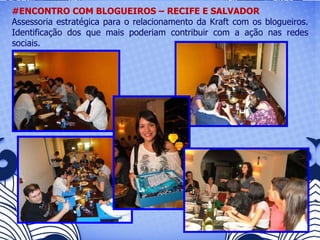 #ENCONTRO COM BLOGUEIROS – RECIFE E SALVADOR Assessoria estratégica para o relacionamento da Kraft com os blogueiros. Identificação dos que mais poderiam contribuir com a ação nas redes sociais.   