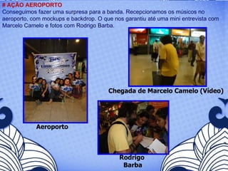 Aeroporto # AÇÃO AEROPORTO Conseguimos fazer uma surpresa para a banda. Recepcionamos os músicos no aeroporto, com mockups e backdrop. O que nos garantiu até uma mini entrevista com Marcelo Camelo e fotos com Rodrigo Barba.  Chegada de Marcelo Camelo (Vídeo) Rodrigo  Barba 