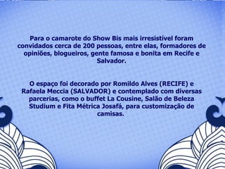 Para o camarote do Show Bis mais irresistível foram convidados cerca de 200 pessoas, entre elas, formadores de opiniões, blogueiros, gente famosa e bonita em Recife e Salvador. O espaço foi decorado por Romildo Alves (RECIFE) e Rafaela Meccia (SALVADOR) e contemplado com diversas parcerias, como o buffet La Cousine, Salão de Beleza Studium e Fita Métrica Josafá, para customização de camisas.  