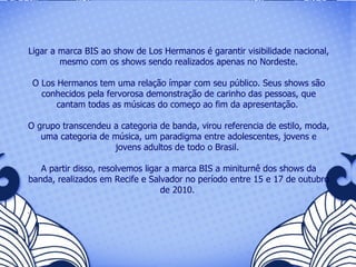 Ligar a marca BIS ao show de Los Hermanos é garantir visibilidade nacional, mesmo com os shows sendo realizados apenas no Nordeste. O Los Hermanos tem uma relação ímpar com seu público. Seus shows são conhecidos pela fervorosa demonstração de carinho das pessoas, que cantam todas as músicas do começo ao fim da apresentação.  O grupo transcendeu a categoria de banda, virou referencia de estilo, moda, uma categoria de música, um paradigma entre adolescentes, jovens e jovens adultos de todo o Brasil.  A partir disso, resolvemos ligar a marca BIS a miniturnê dos shows da banda, realizados em Recife e Salvador no período entre 15 e 17 de outubro de 2010.   .  