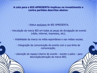 A cota para o BIS APRESENTA implicou no investimento e contra partidas descritos abaixo: Status  exclusivo  de BIS APRESENTA; Veiculação da marca BIS em todas as peças de divulgação do evento (rádio, internet, impressos, etc); Visibilidade da marca na mídia espontânea e nas mídias sociais; Integração da comunicação do evento com a sua linha de comunicação; Liberação do espaço interno do evento - exceto o palco - para decoração/ativação da marca BIS; 