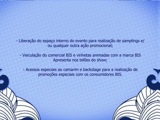 - Liberação do espaço interno do evento para realização de samplings e/ou qualquer outra ação promocional; - Veiculação do comercial BIS e vinhetas animadas com a marca BIS Apresenta nos telões do show; - Acessos especiais ao camarim e backstage para a realização de promoções especiais com os consumidores BIS. 