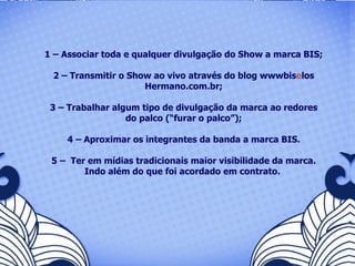 1 – Associar toda e qualquer divulgação do Show a marca BIS; 2 – Transmitir o Show ao vivo através do blog wwwbis e los Hermano.com.br; 3 – Trabalhar algum tipo de divulgação da marca ao redores do palco (“furar o palco”); 4 – Aproximar os integrantes da banda a marca BIS. 5 –  Ter em mídias tradicionais maior visibilidade da marca. Indo além do que foi acordado em contrato.  