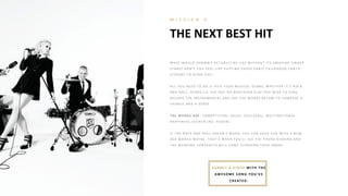 THE NEXT BEST HIT
M I S S I O N 4
W H A T W O UL D SH O W B I Z A CT UA L L Y B E L I K E W I T H O UT I T S A MA Z I N G SI N G E R
ST A R S? DO N ’T Y O U FE E L L I K E P UT T I N G T H O SE E A R L Y CH I L DH O O D CA N T O
L E SSO N S T O G O O D USE ?
A L L Y O U N E E D T O DO I S P I CK Y O UR MUSI CA L G E N R E , W H E T H E R I T ’S R O CK
A N D R O L L , A CA P E L L A , H I P H O P O R W H A T E V E R E L SE Y O U W I SH T O SI N G ,
R E CO R D T H E I N ST R UME N T A L A N D USE T H E W O R DS B E L O W T O CO MP O SE A
CH O R US A N D A V E R SE .
T H E WO RD S A RE : CO MP E T I T I O N , V A L UE , DO L L A ( R S) , MUL T I N A T I O N A L ,
H A P P I N E SS, SUCK E R ( R O : H USE N ) .
I F T H E R O CK A N D R O L L DO E SN ’T W O R K , Y O U CA N H A V E FUN W I T H A N E W
A G E MA N E A MA Y B E . T H A T ’S W H E N Y O U’L L SE E T H E P H O N E R I N G I N G A N D
T H E W E DDI N G CO N T R A CT S W I L L CO ME FL O O DI N G Y O UR I N B O X .
SUB MIT A VIDEO WITH TH E
AWESOME SONG YOU’VE
CREATED.
 