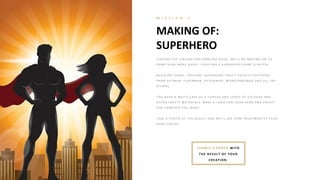 MAKING OF:
SUPERHERO
M I S S I O N 5
L E A V I N G T H E SI N G I N G A N D DA N CI N G A SI DE , W E ’L L B E MO V I N G O N T O
SO ME T H I N G MO R E G E E K Y : CR E A T I N G A SUP E R H E R O FR O M SCR A T CH !
B UI L D A N I CO N I C, O R I G I N A L SUP E R H E R O T H A T ’S T O T A L L Y DI FFE R E N T
FR O M B A T MA N , SUP E R MA N , SP I DE R MA N , W O N DE R W O MA N A N D A L L T H E
O T H E R S.
Y O U H A V E A W H I T E CA P E A S A CA N V A S A N D L O A DS O F CO L O UR S A N D
O T H E R CR A FT Y MA T E R I A L S. MA K E A L O G O FO R Y O UR H E R O A N D CR E A T E
H I M H O W E V E R Y O U W A N T .
T A K E A P H O T O O F T H E R E SUL T A N D W E ’L L SE E H O W T R UST W O R T H Y Y O UR
H E R O CA N B E !
SUB MIT A PH OTO WITH
TH E RESULT OF YOUR
CREATION.
 