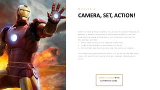 CAMERA, SET, ACTION!
M I S S I O N 6
SUB MIT A VIDEO WITH
SUPERH ERO SCENE.
W H A T ’S A H E R O W I T H O UT A MO V I E T O L I V E O UT H I S ST O R Y ? P R O B A B L Y A
N O B O DY . A P R O DUCT I O N H O USE A T H O L L Y W O O D W A N T S T O FE A T UR E
Y O UR H E R O I N A N E W A CT I O N MO V I E . H I S SCE N E MUST I N CL UDE T H E
FO L L O W I N G 3 A CT I O N S:
1 . A P P L Y K UN G FU SK I L L S T O A G A N G O F 4 B A D G UY S.
2 . CL I MB A T R E E W H E R E H I S G I R L FR I E N D I S T I E D UP .
3 . SE T H E R FR E E A N D R E CE I V E A K I SS ( O N T H E CH E E K , O F CO UR SE ) .
T H E SCE N E CA N H A V E DI A L O G UE O R N O T . I T ’S A L L UP T O Y O U A N D Y O UR
T E A M. G E T R E A DY T O B E CA L L E D UP B Y MR . SH O W B I Z FR O M B E V E R L Y
H I L L S!
 