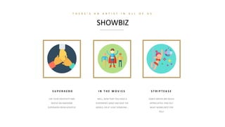 T H E R E ’ S A N A R T I S T I N A L L O F U S
SHOWBIZ
S U P E R H E R O
USE YOUR CREATIVITY AND
INVENT AN AWESOME
SUPERHEROFROM SCRATCH!
I N T H E M O V I E S
WELL, NOW THAT YOU HAVE A
SUPERHERO, MAKE HIM SAVE THE
WORLD, OR AT LEAST SOMEONE…
S T R I P T E A S E
DANCE MOVES ARE MUCH
APPRECIATED. FIND OUT
WHAT WORKS BEST FOR
YOU!
 