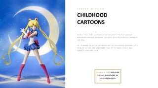 CHILDHOOD
CARTOONS
T E A S E R M I S S I O N
N E A R L Y E A CH A N D E V E R Y O N E O F US H A S SP E N T T H E I R CH I L DH O O D
W A T CH I N G CA R T O O N N E T W O R K , FO X K I DS, J E T I X O R O T H E R T V CH A N N E L S
FO R K I DS.
SO , I N O R DE R T O G E T I N T H E MO O D FO R T H E FO L L O W I N G MI SSI O N S, L E T ’S
G O B A CK I N T I ME A N D R E ME MB E R SO ME O F T H E MO ST I CO N I C A N D
FA MO US CA R T O O N S E V E R .
SUB M IT A TEXT REPLYING
TO TH E QUESTIONS OF
TH E CROSSWORDS.
 