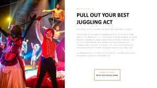 PULL OUT YOUR BEST
JUGGLING ACT
M I S S I O N 3
SUB MIT A VIDEO
WITH TH E CIRCUS SH OW.
T H E CI R CUS I S A L SO L O O K I N G FO R N E W FA CE S A N D G R E A T T A L E N T S!
CH O O SE O N E O F T H E MA G I CA L N UMB E R S SP E CI FI C T O A CI R CUS SH O W
A N D L E T T H E W O R L D SE E I T . I T CO UL D B E A J UG G L I N G N UMB E R , A CL O W N
MO ME N T , A CR O B A T I CS, MA G I C O R E V E N W I L D A N I MA L T R A I N I N G . T H A T
I S, I F Y O U CA N FI N D A N Y W I L D A N I MA L S T O T R A I N A R O UN D T H E
T E A MB UI L DI N G L O CA T I O N , O F CO UR SE . Y O U CO UL D A L SO T R A I N Y O UR
CO L L E A G UE S A N D G E T P O I N T S FO R B E I N G FUN N Y A T T H E SA ME T I ME .
A L L ME MB E R S N E E D T O P A R T I CI P A T E I N T H E A CT . R E CO R D Y O UR CI R CUS
SH O W ( MA X . 2 MI N UT E S) A N D A MA Z E US!
 