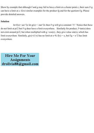 Show by example that although f and g may fail to have a limit at a cluster point c, their sum f+g
can have a limit at c. Give similar examples for the product fg and for the quotient f/g. Please
provide detailed answers.
Solution
let f(x)= sec^2x let g(x) = -tan^2x then f+g will give constant '1' Notice that these
do not limit at pi/2 but f+g does have a limit everywhere. Similarly for product, f=tan(x) does
not exist around pi/2, but when multiplied with g =cos(x) , they give value sin(x), which has
limit everywhere Similarly, g(x)=(1/x) has no limit at x=0, f(x) = x, but f/g = x^2 has limit
everywhere.
 