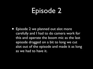 Episode 2

• Episode 2 we planned out alot more
  carefully and I had to do camera work for
  this and operate the boom mic as the last
  episode dragged on a bit to long we cut
  alot out of the episode and made it as long
  as we had to have it.
 