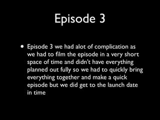 Episode 3

• Episode 3 we had alot of complication as
  we had to ﬁlm the episode in a very short
  space of time and didn’t have everything
  planned out fully so we had to quickly bring
  everything together and make a quick
  episode but we did get to the launch date
  in time
 