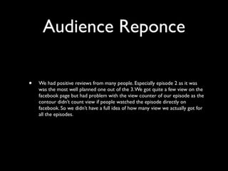 Audience Reponce

•   We had positive reviews from many people. Especially episode 2 as it was
    was the most well planned one out of the 3. We got quite a few view on the
    facebook page but had problem with the view counter of our episode as the
    contour didn’t count view if people watched the episode directly on
    facebook. So we didn’t have a full idea of how many view we actually got for
    all the episodes.
 