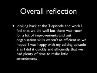 Overall reﬂection
• looking back at the 3 episode and work I
  feel that we did well but there was room
  for a lot of improvements and out
  organisation skills weren’t as efﬁcient as we
  hoped. I was happy with my editing episode
  2 as I did it quickly and efﬁciently that we
  had plenty of time to make little
  amendments
 