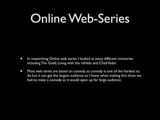 Online Web-Series

•   In researching Online web series I looked at many different miniseries
    including The Guild, Living with the inﬁdels and Chad Vader.

•   Most web series are based on comedy as comedy is one of the hardest to
    do but it can get the largest audience so I knew when making this show we
    had to make a comedy as it would open up for large audience.
 