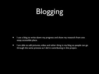 Blogging


•   I use a blog to write down my progress and show my research from one
    essay accessible place.

•   I am able to add pictures, video and other thing in my blog so people can go
    through the same process as I did in contributing in this project.
 