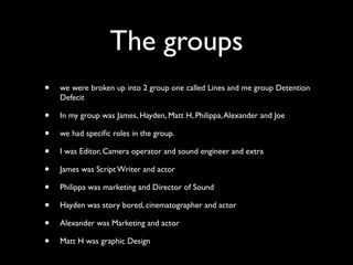The groups
•   we were broken up into 2 group one called Lines and me group Detention
    Defecit

•   In my group was James, Hayden, Matt H, Philippa, Alexander and Joe

•   we had speciﬁc roles in the group.

•   I was Editor, Camera operator and sound engineer and extra

•   James was Script Writer and actor

•   Philippa was marketing and Director of Sound

•   Hayden was story bored, cinematographer and actor

•   Alexander was Marketing and actor

•   Matt H was graphic Design
 