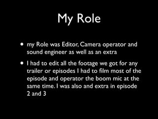 My Role
• my Role was Editor, Camera operator and
  sound engineer as well as an extra
• I had to edit all the footage we got for any
  trailer or episodes I had to ﬁlm most of the
  episode and operator the boom mic at the
  same time. I was also and extra in episode
  2 and 3
 