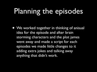 Planning the episodes

• We worked together in thinking of anisual
  idea for the episode and after brain
  storming characters and the plot james
  went away and made a script for each
  episodes we made little changes to it
  adding extra jokes and talking away
  anything that didn’t work.
 