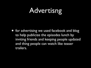 Advertisng

• for advertising we used facebook and blog
  to help publicize the episodes lunch by
  inviting friends and keeping people updated
  and thing people can watch like teaser
  trailers.
 