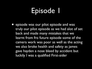 Episode 1
• episode was our pilot episode and was
  truly our pilot episode as we had alot of set
  back and made many mistakes that we
  learnt from fro future episode some of the
  camera work was poor as well as the acting
  we also broke health and safety as james
  gave hayden a nose bleed by accident but
  luckily I was a qualiﬁed First-aider
 