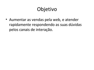 Objetivo
• Aumentar as vendas pela web, e atender
  rapidamente respondendo as suas dúvidas
  pelos canais de interação.
 