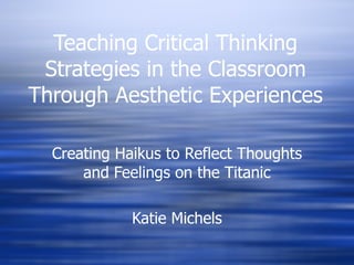 Teaching Critical Thinking Strategies in the Classroom Through Aesthetic Experiences Creating Haikus to Reflect Thoughts and Feelings on the Titanic Katie Michels 