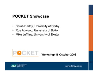 POCKET Showcase

•  Sarah Darley, University of Derby
•  Roy Attwood, University of Bolton
•  Mike Jeffries, University of Exeter




                       Workshop 16 October 2008



                                         www.derby.ac.uk
 