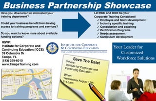 Business Partnership Showcase
Have you downsized or eliminated your                                  Let HCC and ICCE be your
training department?                                                   Corporate Training Consultant!
                                                                         3 Employee and talent development
Could your business benefit from having                                  3 Industry specific training
access to training programs and services?                                3 Consultation and coaching
                                                                         3 Certification Programs
Do you want to know more about available                                 3 Needs assessment
funding options?                                                         3 Curriculum development
RSVP:
Institute for Corporate and
Continuing Education (ICCE)
                                                                                   Your Leader for
39 Columbia Dr                                                                        Customized
Tampa, FL
(813) 259-6010
                                                    Sav      e The D                Workforce Solutions
                                                Where:                  ate!
www.TampaTraining.com                          Institute
                                                          fo
                                               Continu r Corporate a
                                                        ing Edu          nd
                                                                cation
                                             When:
                                            Wedne
                                                      sd
                                            8 - 1 0 a m ay August 17t
                                                                       h
 