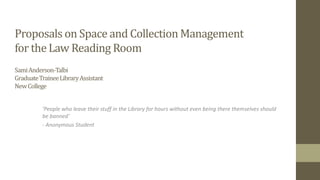 Proposals on Space and Collection Management
for the Law Reading Room
SamiAnderson-Talbi
GraduateTraineeLibraryAssistant
NewCollege
‘People who leave their stuff in the Library for hours without even being there themselves should
be banned’
- Anonymous Student
 