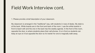 Field Work Interview cont.
1. Please provide a brief description of your classroom.
My classroom is arranged in the “traditional” way, with students in rows of desks. My desk is
at the back. White boards are in the front and back of the room. I use the white boards in
front to teach with and the one in the back has the weekly agenda. In the front of the room,
opposite the door, is where students place their cell phones. It is in front so students can
keep an eye on it but opposite the door so it’s harder for one to magically walk away.
 