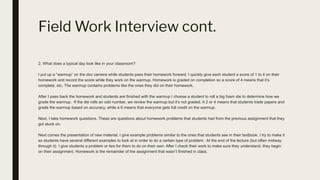 Field Work Interview cont.
2. What does a typical day look like in your classroom?
I put up a “warmup” on the doc camera while students pass their homework forward. I quickly give each student a score of 1 to 4 on their
homework and record the score while they work on the warmup. Homework is graded on completion so a score of 4 means that it’s
complete, etc. The warmup contains problems like the ones they did on their homework.
After I pass back the homework and students are finished with the warmup I choose a student to roll a big foam die to determine how we
grade the warmup. If the die rolls an odd number, we review the warmup but it’s not graded. A 2 or 4 means that students trade papers and
grade the warmup based on accuracy, while a 6 means that everyone gets full credit on the warmup.
Next, I take homework questions. These are questions about homework problems that students had from the previous assignment that they
got stuck on.
Next comes the presentation of new material. I give example problems similar to the ones that students see in their textbook. I try to make it
so students have several different examples to look at in order to do a certain type of problem. At the end of the lecture (but often midway
through it) I give students a problem or two for them to do on their own. After I check their work to make sure they understand, they begin
on their assignment. Homework is the remainder of the assignment that wasn’t finished in class.
 