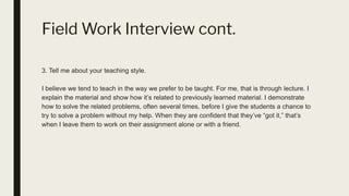 Field Work Interview cont.
3. Tell me about your teaching style.
I believe we tend to teach in the way we prefer to be taught. For me, that is through lecture. I
explain the material and show how it’s related to previously learned material. I demonstrate
how to solve the related problems, often several times, before I give the students a chance to
try to solve a problem without my help. When they are confident that they’ve “got it,” that’s
when I leave them to work on their assignment alone or with a friend.
 
