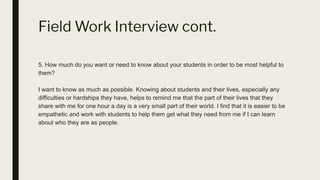 Field Work Interview cont.
5. How much do you want or need to know about your students in order to be most helpful to
them?
I want to know as much as possible. Knowing about students and their lives, especially any
difficulties or hardships they have, helps to remind me that the part of their lives that they
share with me for one hour a day is a very small part of their world. I find that it is easier to be
empathetic and work with students to help them get what they need from me if I can learn
about who they are as people.
 