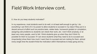Field Work Interview cont.
6. How do you keep students motivated?
In my experience, most students want to do well, or at least well enough to get by. I do
everything I can think of in my power to allow students to succeed in my class if they put in a
decent amount of effort such as practice tests, retake tests, homework graded on completion,
assigning odd problems so students can check their work, etc. I don’t think anybody, or at
least very many people, want to fail. I think students give up when they don’t think it’s
possible for them to succeed. If I can show students what they need to do to succeed and
(importantly) show them how much I want them to succeed and am rooting for them, almost
every single time the student finds the motivation within themselves to keep going and try.
 