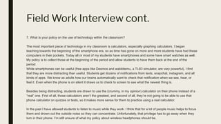 Field Work Interview cont.
7. What is your policy on the use of technology within the classroom?
The most important piece of technology in my classroom is calculators, especially graphing calculators. I began
teaching towards the beginning of the smartphone era, so as time has gone on more and more students have had these
computers in their pockets. Today all or most of my students have smartphones and some have smart watches as well.
My policy is to collect those at the beginning of the period and allow students to have them back at the end of the
period.
While smartphones can be useful (free apps like Desmos and wabbitemu, a TI-83 simulator, are very powerful), I find
that they are more distracting than useful. Students get dozens of notifications from texts, snapchat, instagram, and all
kinds of apps. We know as adults how our brains automatically want to check that notification when we see, hear, or
feel it. Even when the phone is on silent it draws us to check to screen to see what the newest thing is.
Besides being distracting, students are drawn to use the (crummy, in my opinion) calculator on their phone instead of a
“real” one. First of all, those calculators aren’t the greatest, and second of all, they’re not going to be able to use that
phone calculator on quizzes or tests, so it makes more sense for them to practice using a real calculator.
In the past I have allowed students to listen to music while they work. I think that for a lot of people music helps to focus
them and drown out the outside noise so they can concentrate. Unfortunately, that privilege has to go away when they
turn in their phone. I’m still unsure of what my policy about wireless headphones should be.
 
