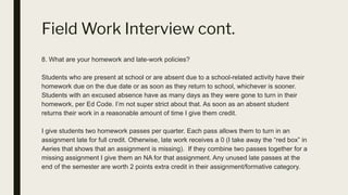 Field Work Interview cont.
8. What are your homework and late-work policies?
Students who are present at school or are absent due to a school-related activity have their
homework due on the due date or as soon as they return to school, whichever is sooner.
Students with an excused absence have as many days as they were gone to turn in their
homework, per Ed Code. I’m not super strict about that. As soon as an absent student
returns their work in a reasonable amount of time I give them credit.
I give students two homework passes per quarter. Each pass allows them to turn in an
assignment late for full credit. Otherwise, late work receives a 0 (I take away the “red box” in
Aeries that shows that an assignment is missing). If they combine two passes together for a
missing assignment I give them an NA for that assignment. Any unused late passes at the
end of the semester are worth 2 points extra credit in their assignment/formative category.
 